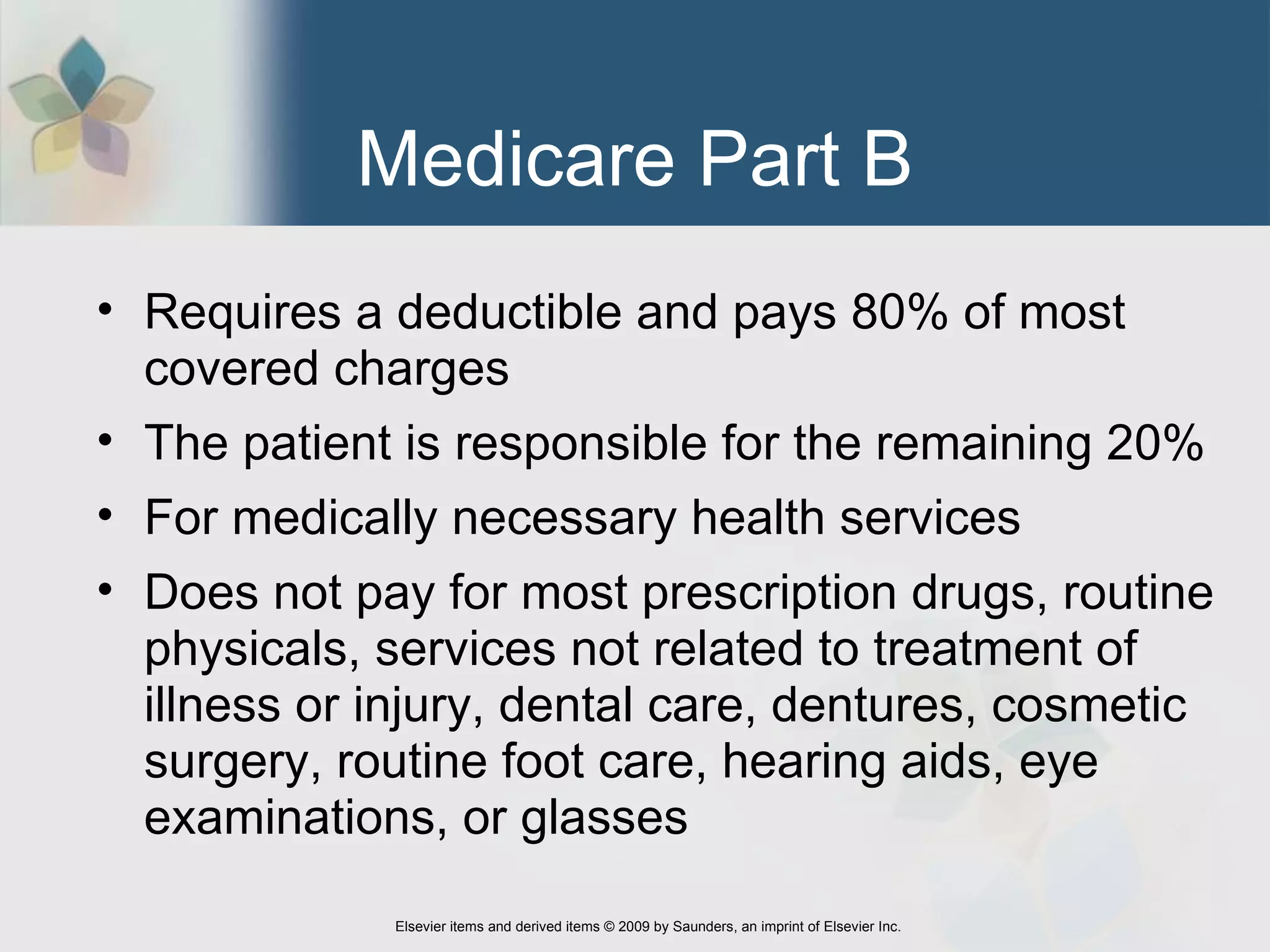 Medicare Part B Requires a deductible and pays 80% of most covered charges  The patient is responsible for the remaining 20% For medically necessary health services Does not pay for most prescription drugs, routine physicals, services not related to treatment of illness or injury, dental care, dentures, cosmetic surgery, routine foot care, hearing aids, eye examinations, or glasses 