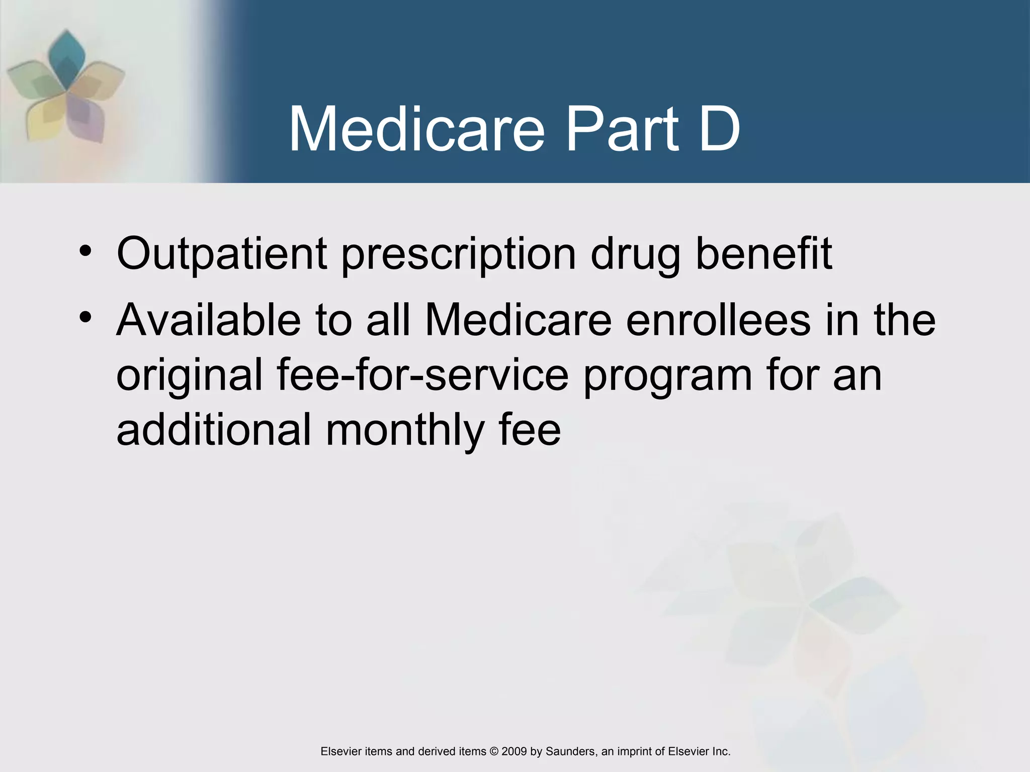 Medicare Part D Outpatient prescription drug benefit Available to all Medicare enrollees in the original fee-for-service program for an additional monthly fee 