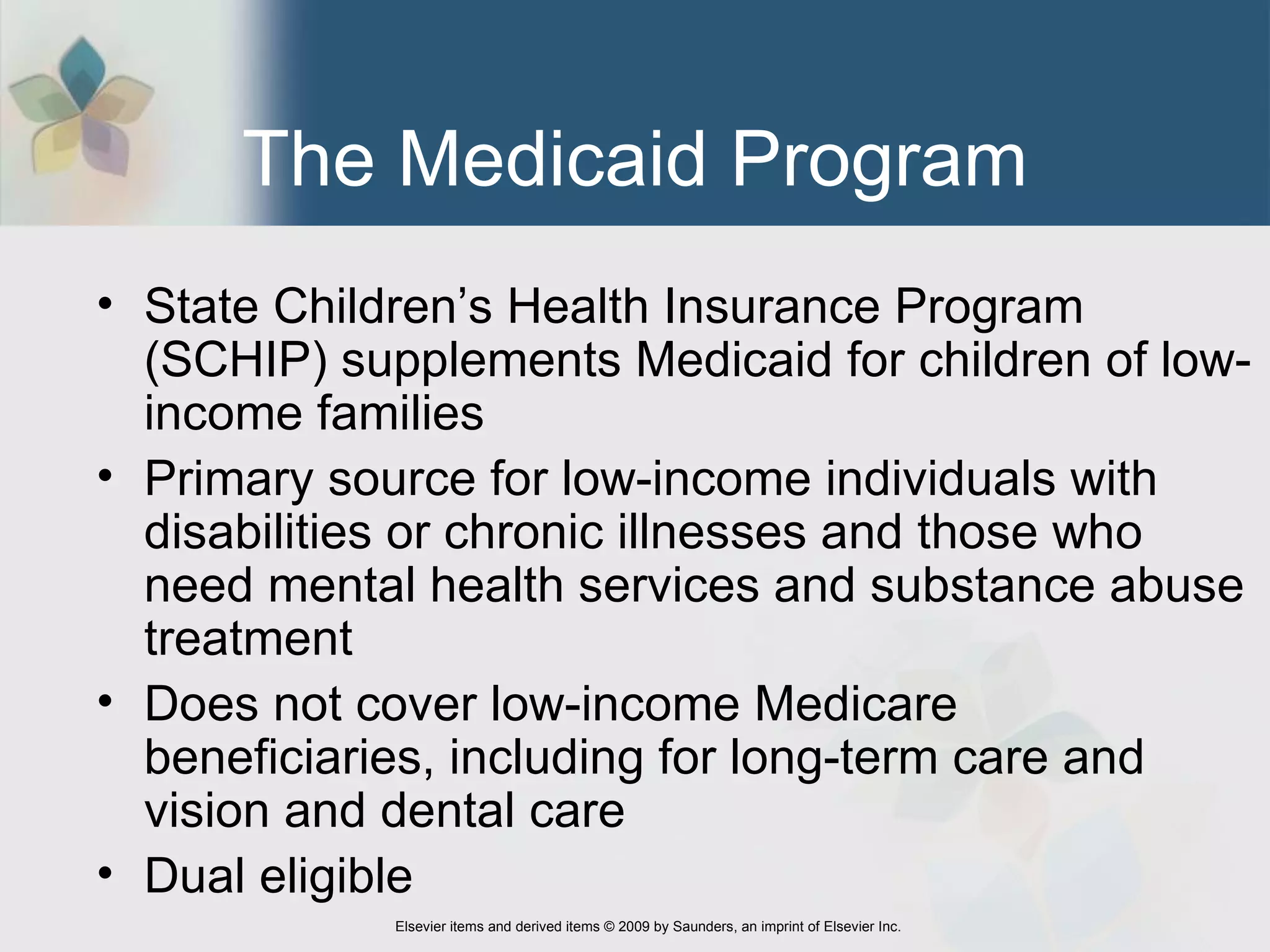 The Medicaid Program State Children’s Health Insurance Program (SCHIP) supplements Medicaid for children of low-income families   Primary source for low-income individuals with disabilities or chronic illnesses and those who need mental health services and substance abuse treatment Does not cover low-income Medicare beneficiaries, including for long-term care and vision and dental care Dual eligible 