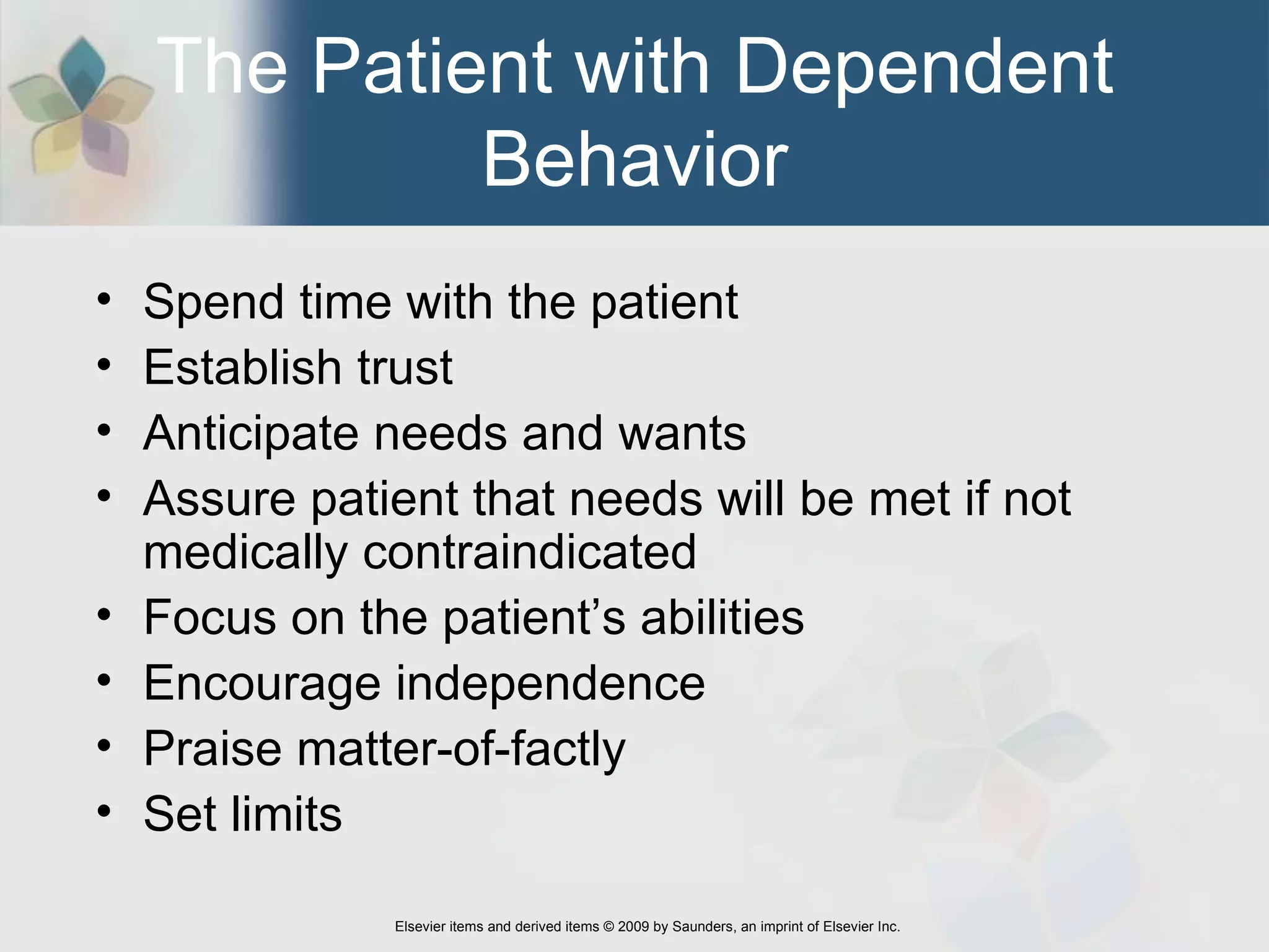 The Patient with Dependent Behavior Spend time with the patient Establish trust Anticipate needs and wants Assure patient that needs will be met if not medically contraindicated Focus on the patient’s abilities Encourage independence Praise matter-of-factly Set limits 