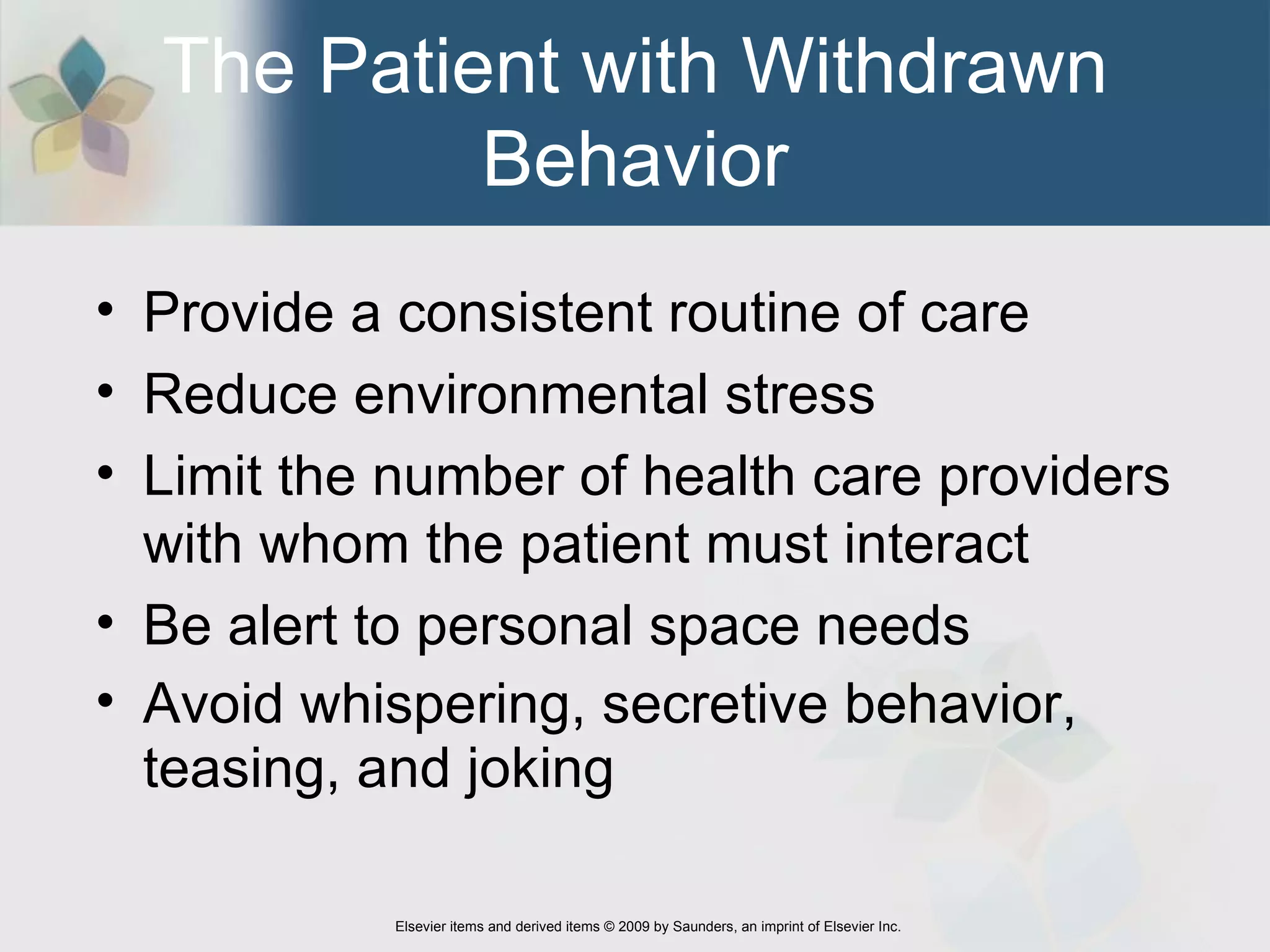 The Patient with Withdrawn Behavior Provide a consistent routine of care Reduce environmental stress  Limit the number of health care providers with whom the patient must interact  Be alert to personal space needs  Avoid whispering, secretive behavior, teasing, and joking  