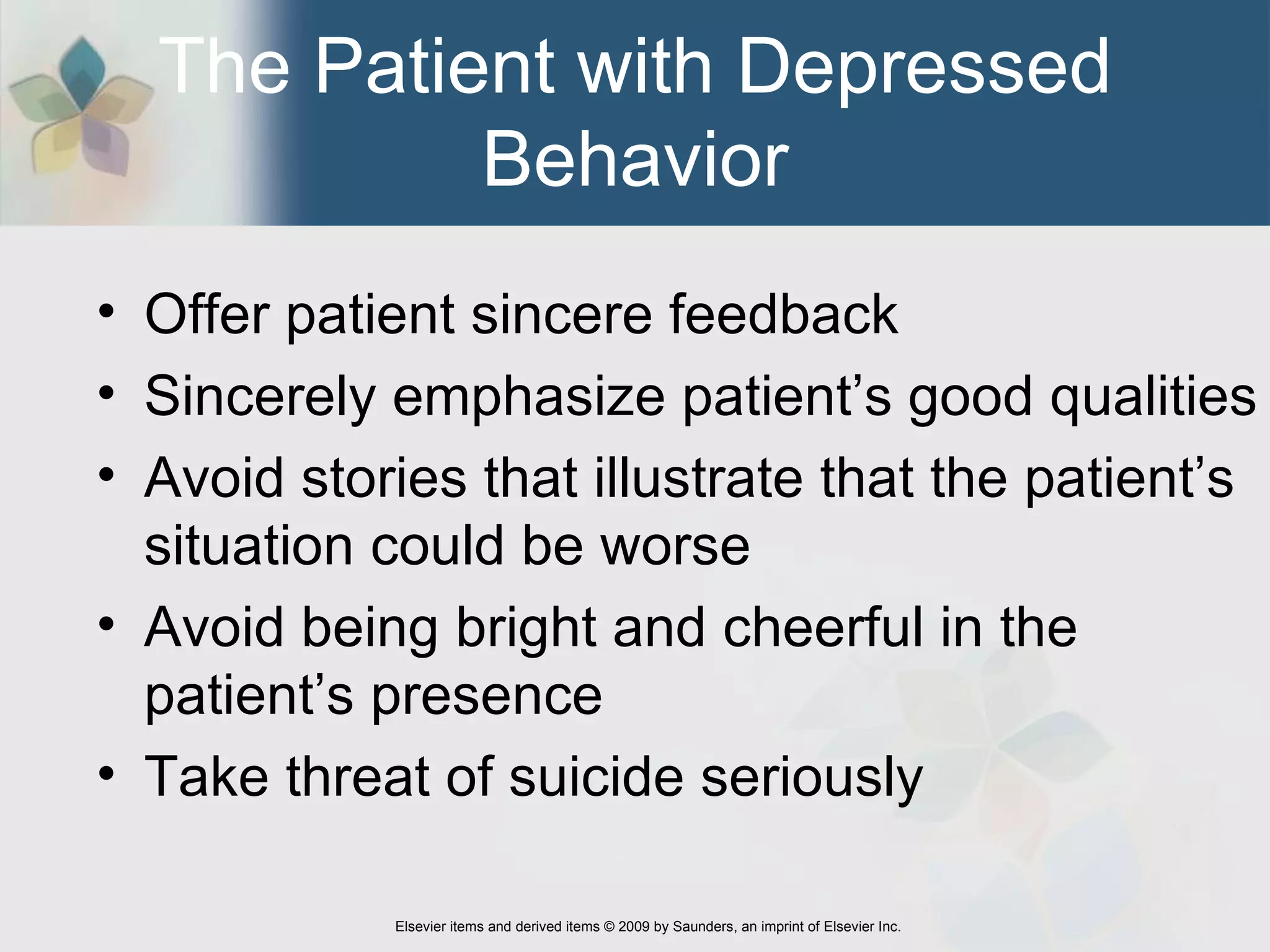 The Patient with Depressed Behavior Offer patient sincere feedback  Sincerely emphasize patient’s good qualities  Avoid stories that illustrate that the patient’s situation could be worse  Avoid being bright and cheerful in the patient’s presence  Take threat of suicide seriously 