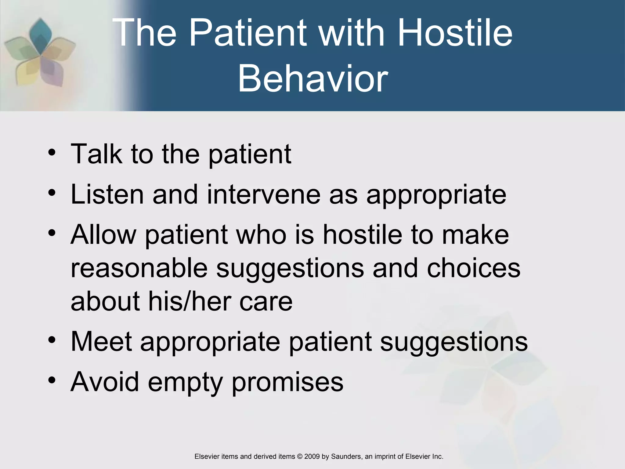 The Patient with Hostile Behavior Talk to the patient Listen and intervene as appropriate Allow patient who is hostile to make reasonable suggestions and choices about his/her care Meet appropriate patient suggestions Avoid empty promises 