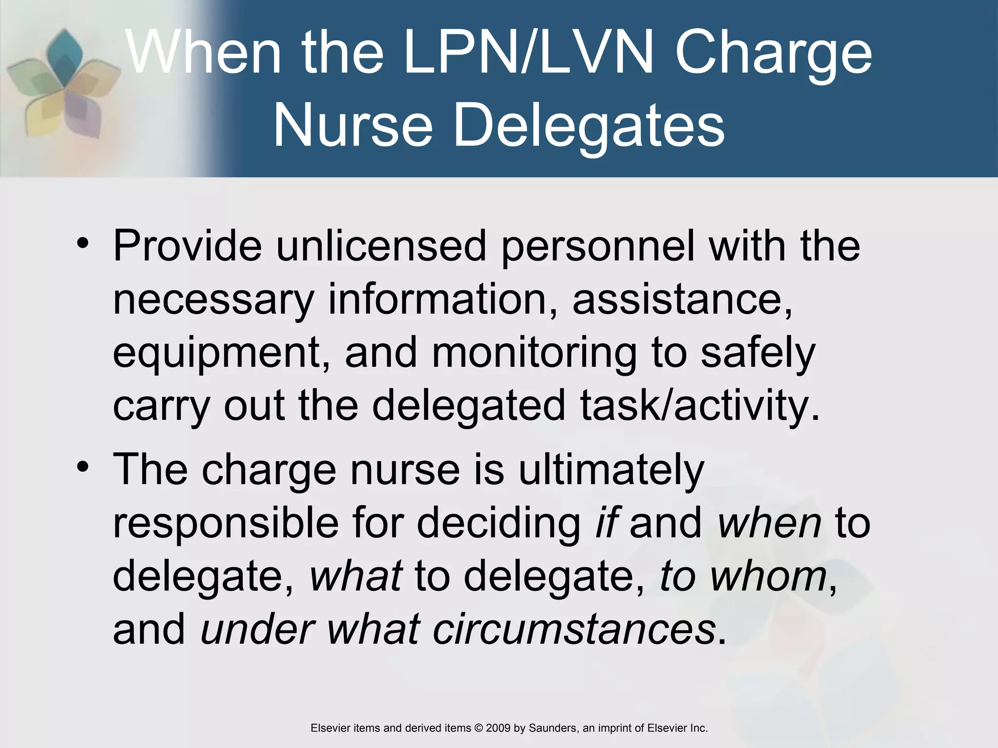 When the LPN/LVN Charge Nurse Delegates Provide unlicensed personnel with the necessary information, assistance, equipment, and monitoring to safely carry out the delegated task/activity. The charge nurse is ultimately responsible for deciding  if  and  when  to delegate,  what  to delegate,  to whom , and  under what circumstances .  