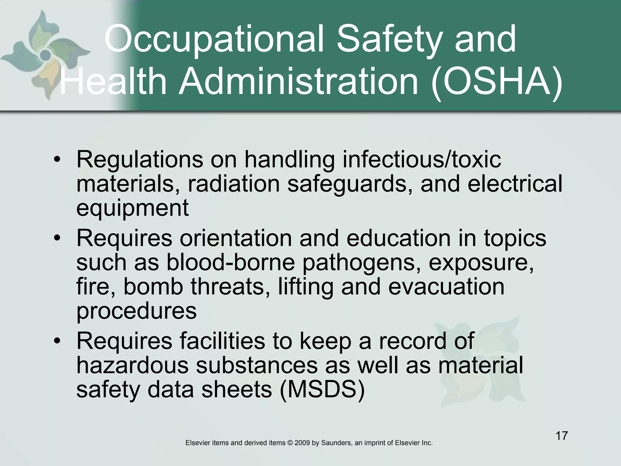Occupational Safety and Health Administration (OSHA) Regulations on handling infectious/toxic materials, radiation safeguards, and electrical equipment  Requires orientation and education in topics such as blood-borne pathogens, exposure, fire, bomb threats, lifting and evacuation procedures Requires facilities to keep a record of hazardous substances as well as material safety data sheets (MSDS) 