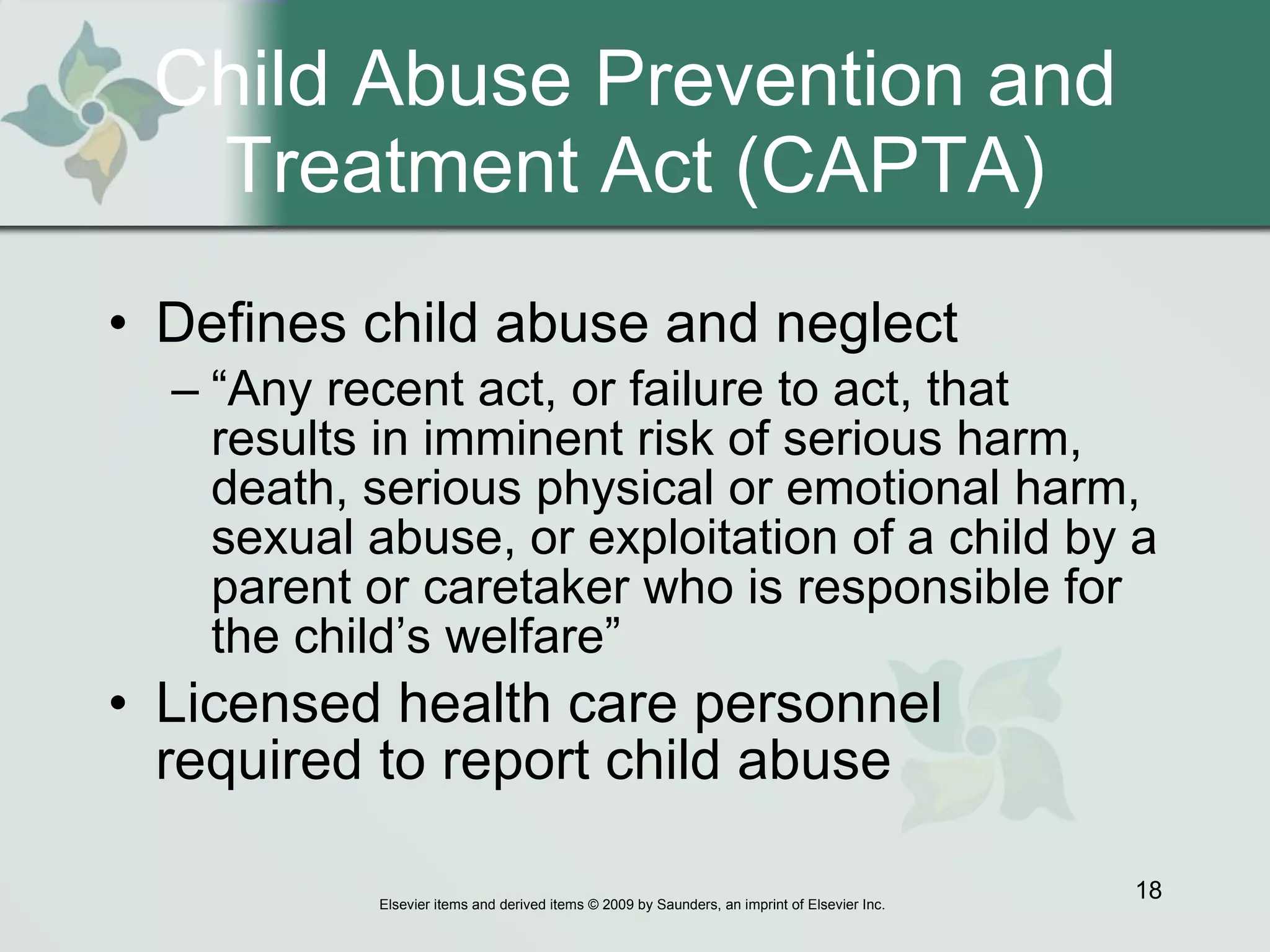 Child Abuse Prevention and Treatment Act (CAPTA) Defines child abuse and neglect “ Any recent act, or failure to act, that results in imminent risk of serious harm, death, serious physical or emotional harm, sexual abuse, or exploitation of a child by a parent or caretaker who is responsible for the child’s welfare”  Licensed health care personnel required to report child abuse 