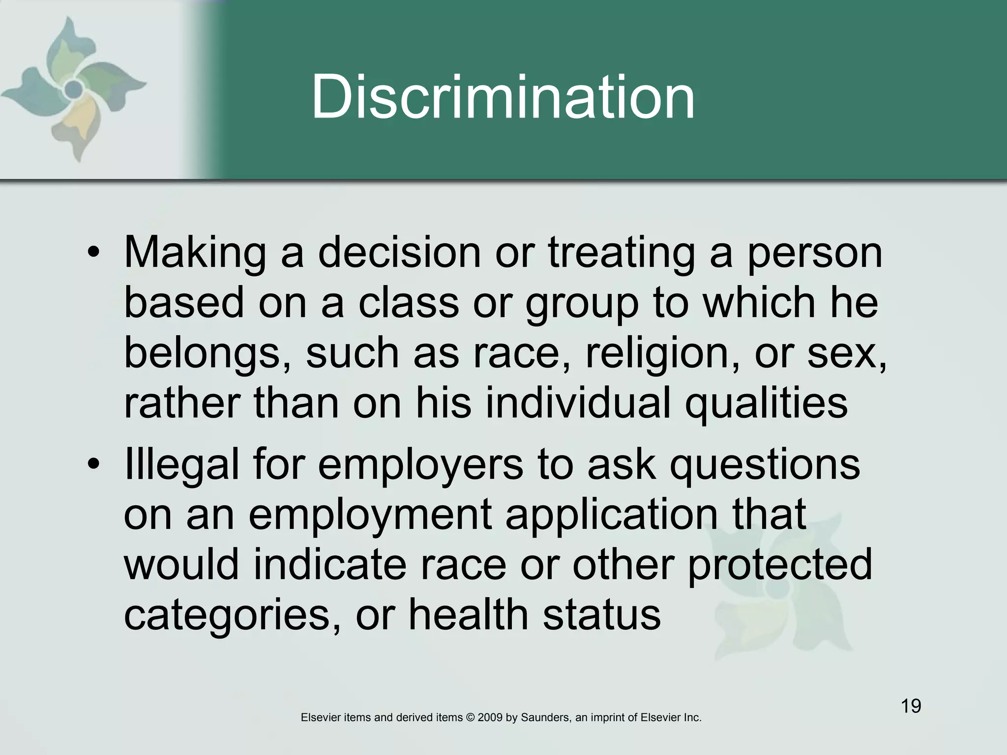 Discrimination Making a decision or treating a person based on a class or group to which he belongs, such as race, religion, or sex, rather than on his individual qualities Illegal for employers to ask questions on an employment application that would indicate race or other protected categories, or health status 