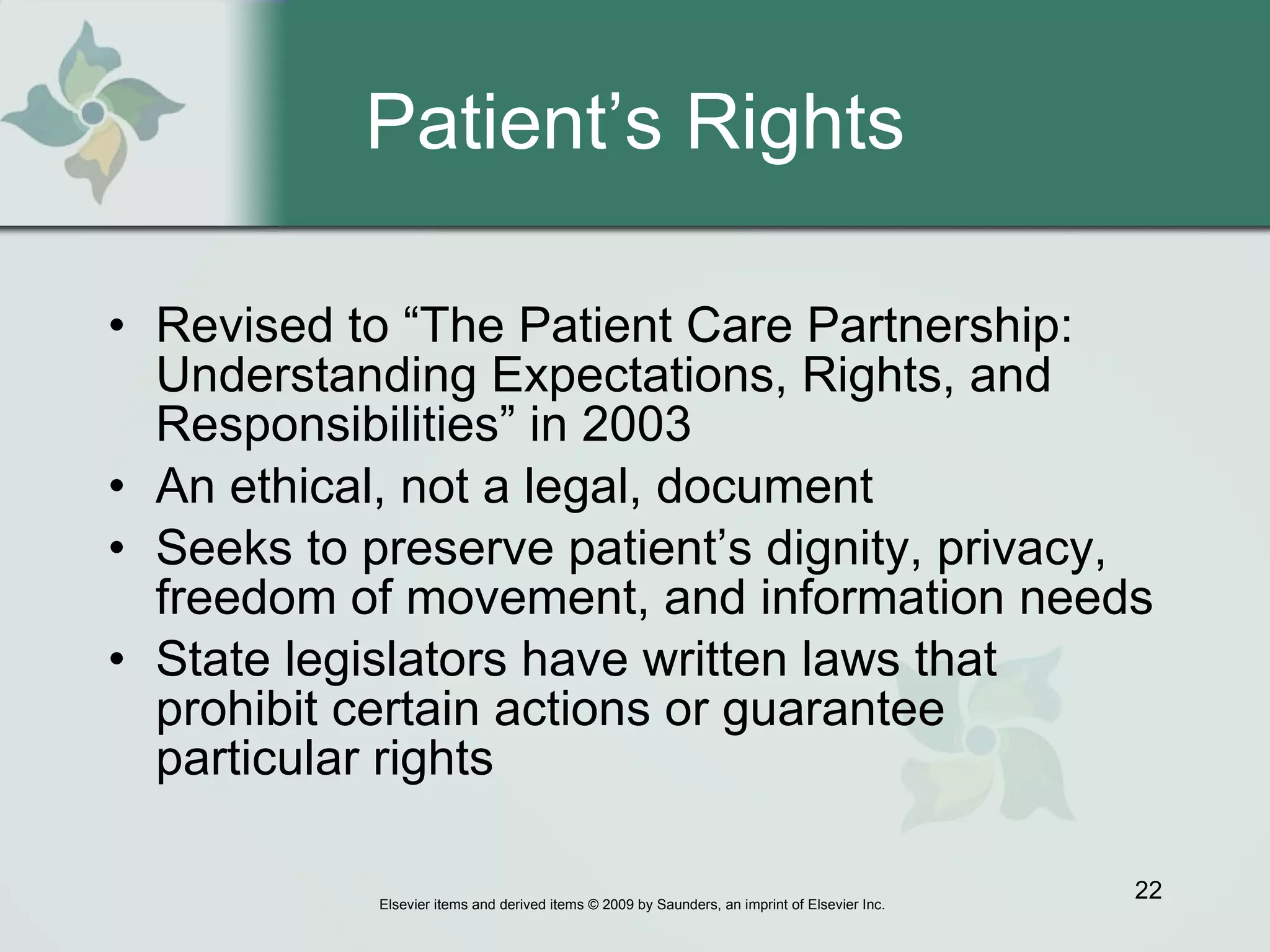 Patient’s Rights Revised to “The Patient Care Partnership: Understanding Expectations, Rights, and Responsibilities” in 2003 An ethical, not a legal, document Seeks to preserve patient’s dignity, privacy, freedom of movement, and information needs  State legislators have written laws that prohibit certain actions or guarantee particular rights 