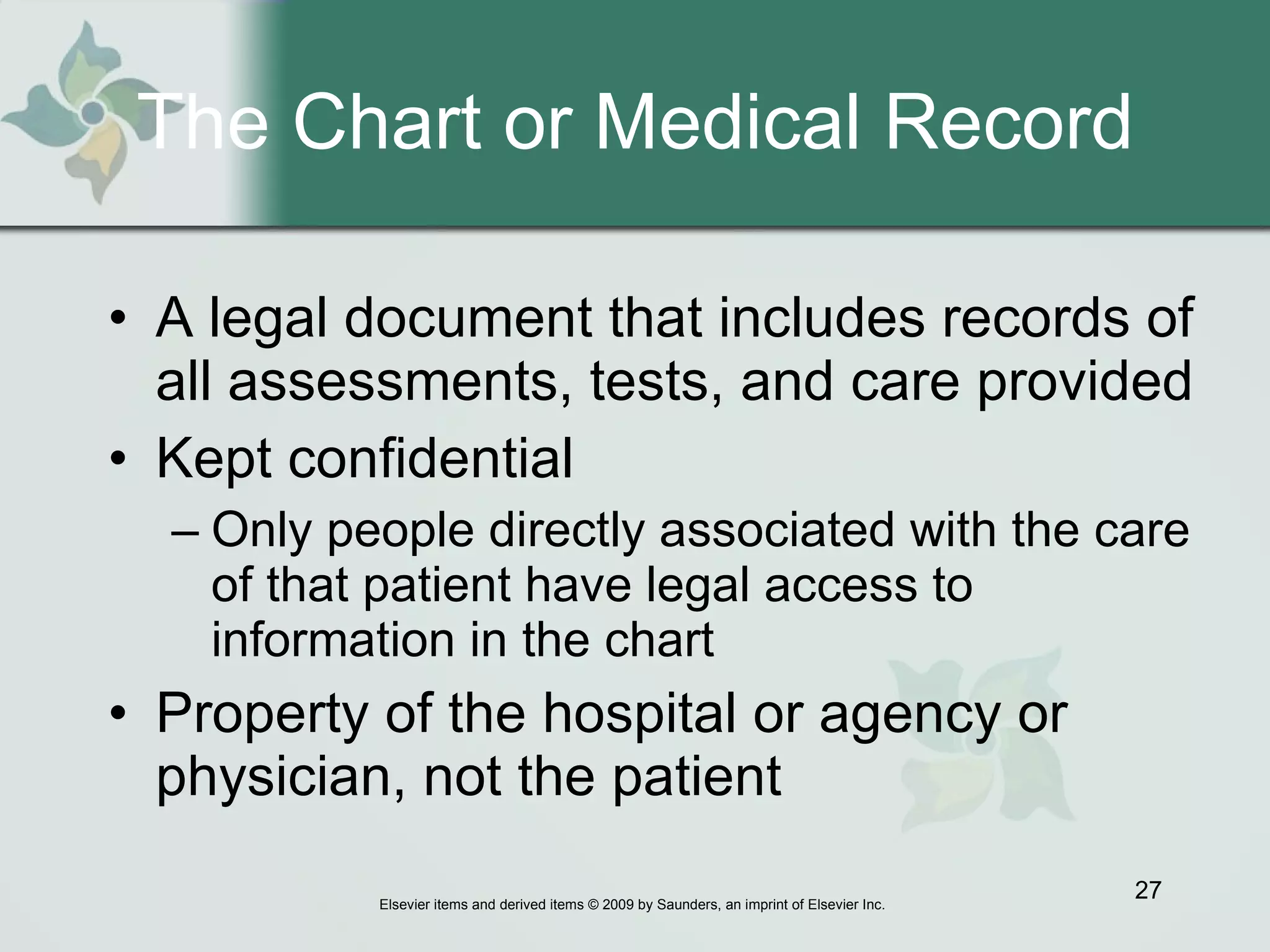 The Chart or Medical Record A legal document that includes records of all assessments, tests, and care provided Kept confidential Only people directly associated with the care of that patient have legal access to information in the chart Property of the hospital or agency or physician, not the patient 