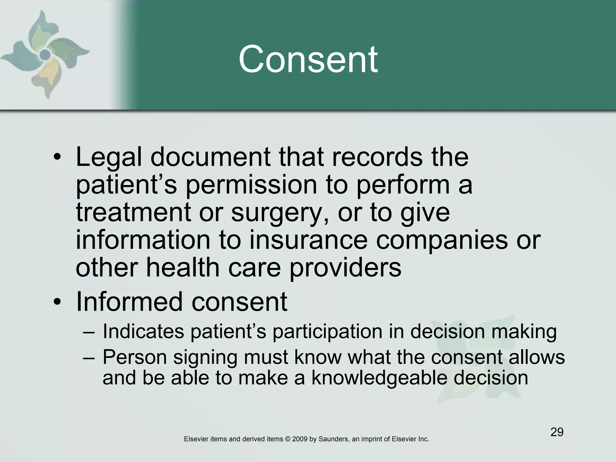 Consent Legal document that records the patient’s permission to perform a treatment or surgery, or to give information to insurance companies or other health care providers  Informed consent Indicates patient’s participation in decision making Person signing must know what the consent allows and be able to make a knowledgeable decision 
