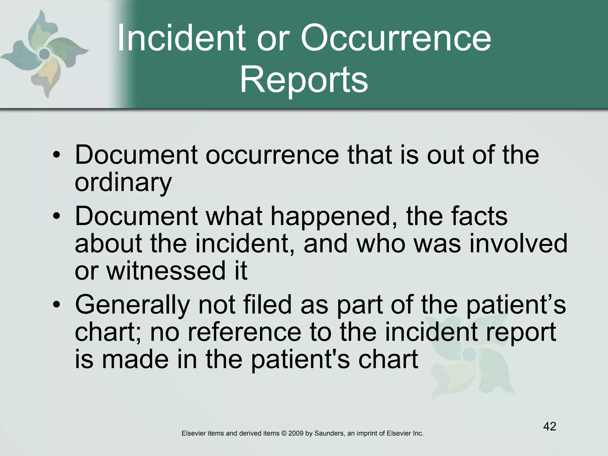Incident or Occurrence Reports Document occurrence that is out of the ordinary  Document what happened, the facts about the incident, and who was involved or witnessed it Generally not filed as part of the patient’s chart; no reference to the incident report is made in the patient's chart  
