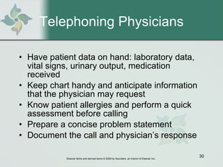 Telephoning Physicians Have patient data on hand: laboratory data, vital signs, urinary output, medication received Keep chart handy and anticipate information that the physician may request Know patient allergies and perform a quick assessment before calling Prepare a concise problem statement Document the call and physician’s response 