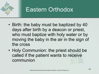 Eastern Orthodox Birth: the baby must be baptized by 40 days after birth by a deacon or priest, who must baptize with holy water or by moving the baby in the air in the sign of the cross Holy Communion: the priest should be called if the patient wants to receive communion 