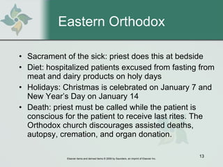 Eastern Orthodox Sacrament of the sick: priest does this at bedside Diet: hospitalized patients excused from fasting from meat and dairy products on holy days Holidays: Christmas is celebrated on January 7 and New Year’s Day on January 14 Death: priest must be called while the patient is conscious for the patient to receive last rites. The Orthodox church discourages assisted deaths, autopsy, cremation, and organ donation. 