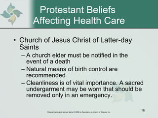 Protestant Beliefs  Affecting Health Care Church of Jesus Christ of Latter-day Saints  A church elder must be notified in the event of a death Natural means of birth control are recommended Cleanliness is of vital importance. A sacred undergarment may be worn that should be removed only in an emergency. 