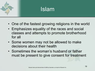 Islam One of the fastest growing religions in the world  Emphasizes equality of the races and social classes and attempts to promote brotherhood for all Some women may not be allowed to make decisions about their health  Sometimes the woman’s husband or father must be present to give consent for treatment 