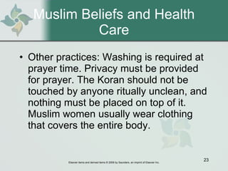 Muslim Beliefs and Health Care Other practices: Washing is required at prayer time. Privacy must be provided for prayer. The Koran should not be touched by anyone ritually unclean, and nothing must be placed on top of it. Muslim women usually wear clothing that covers the entire body. 