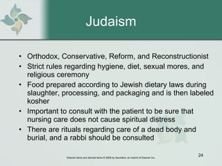 Judaism Orthodox, Conservative, Reform, and Reconstructionist  Strict rules regarding hygiene, diet, sexual mores, and religious ceremony  Food prepared according to Jewish dietary laws during slaughter, processing, and packaging and is then labeled kosher  Important to consult with the patient to be sure that nursing care does not cause spiritual distress  There are rituals regarding care of a dead body and burial, and a rabbi should be consulted 
