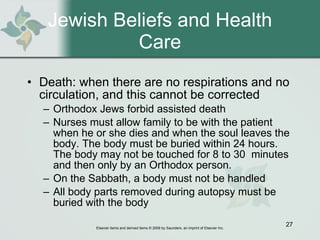 Jewish Beliefs and Health Care Death: when there are no respirations and no circulation, and this cannot be corrected Orthodox Jews forbid assisted death Nurses must allow family to be with the patient when he or she dies and when the soul leaves the body. The body must be buried within 24 hours. The body may not be touched for 8 to 30  minutes and then only by an Orthodox person. On the Sabbath, a body must not be handled All body parts removed during autopsy must be buried with the body 