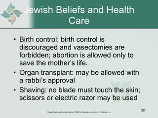 Jewish Beliefs and Health Care Birth control: birth control is discouraged and vasectomies are forbidden; abortion is allowed only to save the mother’s life. Organ transplant: may be allowed with a rabbi’s approval Shaving: no blade must touch the skin; scissors or electric razor may be used 