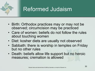 Reformed Judaism Birth: Orthodox practices may or may not be observed; circumcision may be practiced Care of women: beliefs do not follow the rules about touching women Diet: kosher diets are usually not observed Sabbath: there is worship in temples on Friday but no other rules Death: beliefs allow life support but no heroic measures; cremation is allowed 