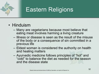 Eastern Religions Hinduism Many are vegetarians because most believe that eating meat involves harming a living creature  Illness or disease is seen as the result of the misuse of the body or a consequence of sin committed in a previous life  Eldest woman is considered the authority on health and healing matters  Ayurvedic medicine follows principles of “hot” and “cold” to balance the diet as needed for the season and the disease state 