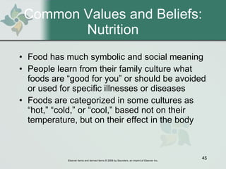 Common Values and Beliefs: Nutrition Food has much symbolic and social meaning People learn from their family culture what foods are “good for you” or should be avoided or used for specific illnesses or diseases  Foods are categorized in some cultures as “hot,” “cold,” or “cool,” based not on their temperature, but on their effect in the body 