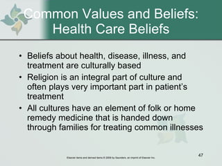 Common Values and Beliefs: Health Care Beliefs Beliefs about health, disease, illness, and treatment are culturally based  Religion is an integral part of culture and often plays very important part in patient’s treatment  All cultures have an element of folk or home remedy medicine that is handed down through families for treating common illnesses  