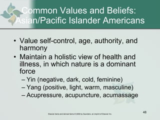 Common Values and Beliefs:  Asian/Pacific Islander Americans Value self-control, age, authority, and harmony Maintain a holistic view of health and illness, in which nature is a dominant force Yin (negative, dark, cold, feminine) Yang (positive, light, warm, masculine) Acupressure, acupuncture, acumassage 