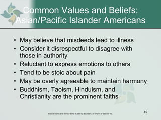 Common Values and Beliefs: Asian/Pacific Islander Americans May believe that misdeeds lead to illness Consider it disrespectful to disagree with those in authority Reluctant to express emotions to others Tend to be stoic about pain May be overly agreeable to maintain harmony Buddhism, Taoism, Hinduism, and Christianity are the prominent faiths 