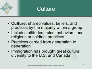 Culture Culture:  shared values, beliefs, and practices by the majority within a group Includes attitudes, roles, behaviors, and religious or spiritual practices Practices carried from generation to generation Immigration has brought great cultural diversity to the U.S. and Canada 