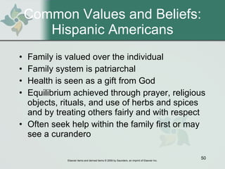 Common Values and Beliefs: Hispanic Americans Family is valued over the individual Family system is patriarchal Health is seen as a gift from God Equilibrium achieved through prayer, religious objects, rituals, and use of herbs and spices and by treating others fairly and with respect Often seek help within the family first or may see a curandero 
