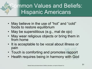 Common Values and Beliefs: Hispanic Americans May believe in the use of “hot” and “cold” foods to restore equilibrium May be superstitious (e.g., mal de ojo) May wear religious objects or bring them in from home It is acceptable to be vocal about illness or pain Touch is comforting and promotes rapport Health requires being in harmony with God 