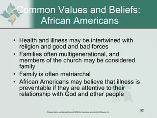 Common Values and Beliefs:  African Americans Health and illness may be intertwined with religion and good and bad forces Families often multigenerational, and members of the church may be considered family Family is often matriarchal African Americans may believe that illness is preventable if they are attentive to their relationship with God and other people 