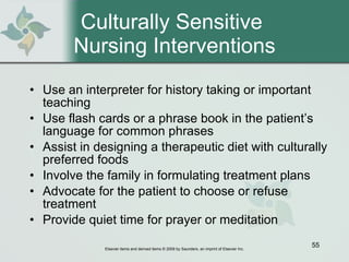 Culturally Sensitive  Nursing Interventions Use an interpreter for history taking or important teaching Use flash cards or a phrase book in the patient’s language for common phrases Assist in designing a therapeutic diet with culturally preferred foods Involve the family in formulating treatment plans Advocate for the patient to choose or refuse treatment Provide quiet time for prayer or meditation 