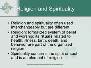 Religion and Spirituality Religion and spirituality often used interchangeably but are different Religion: formalized system of belief and worship; its  rituals  related to health, illness, birth, death, and behavior are part of the organized religion Spirituality concerns the spirit or soul and is an element of religion 