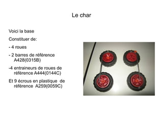 Le char

Voici la base
Constituer de:
- 4 roues
- 2 barres de référence
   A428(0315B)
-4 entraineurs de roues de
   référence A444(0144C)
Et 9 écrous en plastique de
   référence A259(0059C)
 