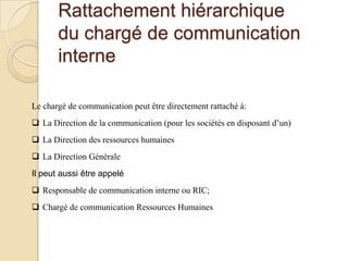 Rattachement hiérarchique
du chargé de communication
interne
Le chargé de communication peut être directement rattaché à:
 La Direction de la communication (pour les sociétés en disposant d’un)
 La Direction des ressources humaines
 La Direction Générale
Il peut aussi être appelé
 Responsable de communication interne ou RIC;
 Chargé de communication Ressources Humaines

 