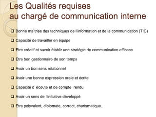 Les Qualités requises
au chargé de communication interne
 Bonne maîtrise des techniques de l’information et de la communication (TIC)
 Capacité de travailler en équipe
 Etre créatif et savoir établir une stratégie de communication efficace
 Etre bon gestionnaire de son temps
 Avoir un bon sens relationnel
 Avoir une bonne expression orale et écrite
 Capacité d’ écoute et de compte rendu

 Avoir un sens de l’initiative développé
 Etre polyvalent, diplomate, correct, charismatique…

 