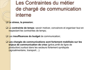 Les Contraintes du métier
de chargé de communication
interne
 Le stress, la pression;
 La contrainte de temps: savoir motiver, convaincre et organiser tout en
respectant les contraintes de temps;
 Les insuffisances du budget de communication;
 Les chargés de communications sont fortement mobilisés sur les
enjeux de communication de crise (gréve,arrêt de ligne de
production) surtout dans les secteurs fortement syndiqués
(agroalimentaire, transport…).

 