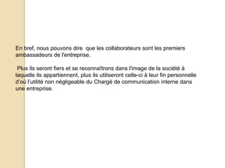 En bref, nous pouvons dire que les collaborateurs sont les premiers
ambassadeurs de l'entreprise.
Plus ils seront fiers et se reconnaîtrons dans l'image de la société à
laquelle ils appartiennent, plus ils utiliseront celle-ci à leur fin personnelle
d’où l’utilité non négligeable du Chargé de communication interne dans
une entreprise.

 