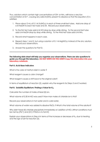 5
Thus, solutions which contain high concentrations of OH– or NH3, will have a very low
concentration of Zn2+, causing any solid Zn(OH)2 present to dissolve so that the equation (7) is
satisfied.
1. Place about 2 mL of 0.1 M Zn(NO3)2 in each of three small test tubes. Add one drop of
6 M NaOH to each test tube and stir. Record your observations.
2. To the first test tube add 6 M HCl drop by drop while stirring. To the second test tube
add 6 M NaOH drop by drop while stirring. To the third test tube add 6 M NH3.
3. Record what happens in each case.
4. Repeat steps 1 and 2, but using a solution of 0.1 M Mg(NO3)2 instead of the zinc solution.
Record your observations.
5. Answer the questions for Part D.
**********************************************************************************************************
The following data sheet will help you organize your observations. There are also questions to
guide you through this laboratory. DO NOT WRITE ON THIS SHEET! Copy this information into your
laboratory notebook.
Part A. Acid-Base Indicators
What is the color of methyl violet in water ?
What reagent causes a color change?
What reagent causes a shift back to the original color?
In terms of equilibrium of reaction (2), explain why the reagents for Steps 2 and 3 worked.
Part B. Solubility Equilibrium; Finding a Value for Ksp
Calculate the number of moles of lead (II) ion.
What volume of 0.30 M HCl was used ? How man moles of chloride ion is this?
Record your observations in hot water and in cold water.
What volume of water was added to dissolve PbCl2 ? What is the total volume of the solution?
Why didn't lead (II) chloride precipitate immediately on addition of HCl. (What conditions must
be met by [Pb2+] and [Cl–] if PbCl2 is to form?)
Explain your observations in Step 4 in terms of the increase or decrease of Ksp due to heating
and the sign of ΔH for reaction (3).
 