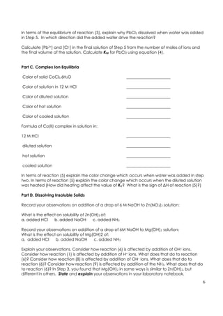 6
In terms of the equilibrium of reaction (3), explain why PbCl2 dissolved when water was added
in Step 5. In which direction did the added water drive the reaction?
Calculate [Pb2+] and [Cl–] in the final solution of Step 5 from the number of moles of ions and
the final volume of the solution. Calculate Ksp for PbCl2 using equation (4).
Part C. Complex Ion Equilibria
Color of solid CoCl2.6H2O ______________________
Color of solution in 12 M HCl ______________________
Color of diluted solution ______________________
Color of hot solution ______________________
Color of cooled solution ______________________
Formula of Co(II) complex in solution in:
12 M HCl ______________________
diluted solution ______________________
hot solution ______________________
cooled solution ______________________
In terms of reaction (5) explain the color change which occurs when water was added in step
two. In terms of reaction (5) explain the color change which occurs when the diluted solution
was heated (How did heating affect the value of Kc? What is the sign of ΔH of reaction (5)?)
Part D. Dissolving Insoluble Solids
Record your observations on addition of a drop of 6 M NaOH to Zn(NO3)2 solution:
What is the effect on solubility of Zn(OH)2 of:
a. added HCl b. added NaOH c. added NH3
Record your observations on addition of a drop of 6M NaOH to Mg(OH)2 solution:
What is the effect on solubility of Mg(OH)2 of:
a. added HCl b. added NaOH c. added NH3
Explain your observations. Consider how reaction (6) is affected by addition of OH– ions.
Consider how reaction (1) is affected by addition of H+ ions. What does that do to reaction
(6)? Consider how reaction (8) is affected by addition of OH– ions. What does that do to
reaction (6)? Consider how reaction (9) is affected by addition of the NH3. What does that do
to reaction (6)? In Step 3, you found that Mg(OH)2 in some ways is similar to Zn(OH)2, but
different in others. State and explain your observations in your laboratory notebook.
 