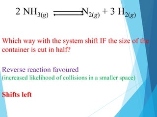 Which way with the system shift IF the size of the
container is cut in half?
Reverse reaction favoured
(increased likelihood of collisions in a smaller space)
Shifts left
2 NH3(g) N2(g) + 3 H2(g)
 