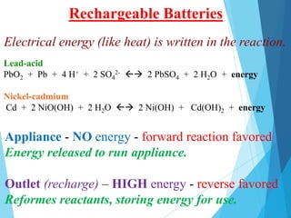 Appliance - NO energy - forward reaction favored
Energy released to run appliance.
Outlet (recharge) – HIGH energy - reverse favored
Reformes reactants, storing energy for use.
Rechargeable Batteries
Lead-acid
PbO2 + Pb + 4 H+ + 2 SO4
2-  2 PbSO4 + 2 H2O + energy
Nickel-cadmium
Cd + 2 NiO(OH) + 2 H2O  2 Ni(OH) + Cd(OH)2 + energy
Electrical energy (like heat) is written in the reaction.
 