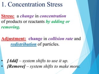 1. Concentration Stress
Stress: a change in concentration
of products or reactants by adding or
removing.
Adjustment: change in collision rate and
redistribution of particles.
• [Add] – system shifts to use it up.
• [Remove] – system shifts to make more.
 