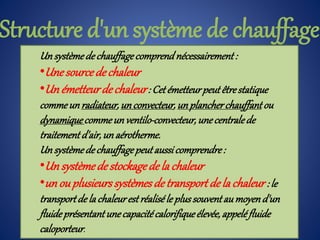 Un systèmedechauffagecomprendnécessairement:
•Unesourcedechaleur
•Un émetteurdechaleur: Cetémetteurpeutêtrestatique
commeunradiateur,unconvecteur,unplancherchauffantou
dynamiquecommeunventilo-convecteur,unecentralede
traitementd'air,un aérotherme.
Un systèmedechauffagepeutaussicomprendre:
•Un systèmedestockagedela chaleur
•un ouplusieurssystèmesdetransport dela chaleur : le
transportde la chaleurestréaliséle plussouventaumoyend'un
fluideprésentantunecapacitécalorifiqueélevée,appeléfluide
caloporteur.
Structure d'un système de chauffage
 