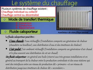 Plusieurs systèmes de chauffage existent :
Chauffage individuel ou collectif
Chauffage central ou décentralisé
Le système du chauffage
Radiateur de chauffage central
 Convection
 Conduction
 Rayonnement
 Mode de transfert thermique
Le fluide caloporteurpeut être :
 L'eauchaude: l'eau réchauffée (l'installation comporte un générateur de chaleur
(chaudière ou bouilleur), une distribution d'eau et des émetteurs de chaleur)
 L'airpulsé: l'air ambiant réchauffé (l'installation comporte un générateur d'air chaud
et le plus souvent une distribution de cet air chaud)
Un fluidecaloporteur : en général une huile (réservé aux très grosses installations et en
général au transport de la chaleur entre la production centralisée et des sous-stations qui
sont des interfaces entre un réseau de production dit « primaire » et un réseau de
distribution jusqu'aux émetteurs de chaleur dit « secondaire ».
 Fluide caloporteur
 