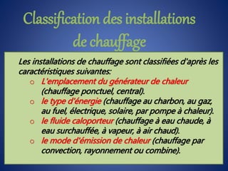 Les installations de chauffage sont classifiées d'après les
caractéristiques suivantes:
o L'emplacement du générateur de chaleur
(chauffage ponctuel, central).
o le type d'énergie (chauffage au charbon, au gaz,
au fuel, électrique, solaire, par pompe à chaleur).
o le fluide caloporteur (chauffage à eau chaude, à
eau surchauffée, à vapeur, à air chaud).
o le mode d'émission de chaleur (chauffage par
convection, rayonnement ou combine).
Classification des installations
de chauffage
 