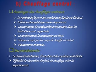 Avantagesdeschauffagescentraux:
 Le nombrede foyeret desconduitesde fuméeest diminué
 Pollutionatmosphériquemoinsimportante.
 Lestransportsde combustibleet decendresdansles
habitationssont supprimés.
 Le rendementdela combustionestélevé.
 Volumeoccupéparles corpsde chauffeestréduit.
 Maintenanceminimale.
Inconvénients:
 Les fraisd'installations,d'entretienet deconduitessontélevés.
 Difficultéderépartitiondesfraisdechauffageentreles
appartements.
 